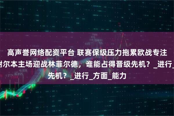 高声誉网络配资平台 联赛保级压力拖累欧战专注度！！！谢尔本主场迎战林菲尔德，谁能占得晋级先机？_进行_方面_能力