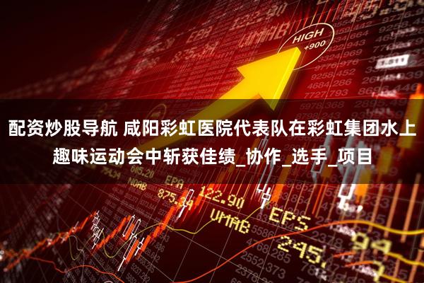 配资炒股导航 咸阳彩虹医院代表队在彩虹集团水上趣味运动会中斩获佳绩_协作_选手_项目