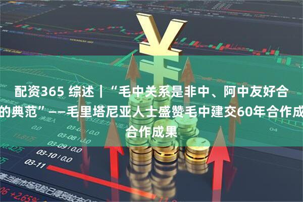 配资365 综述｜“毛中关系是非中、阿中友好合作的典范”——毛里塔尼亚人士盛赞毛中建交60年合作成果