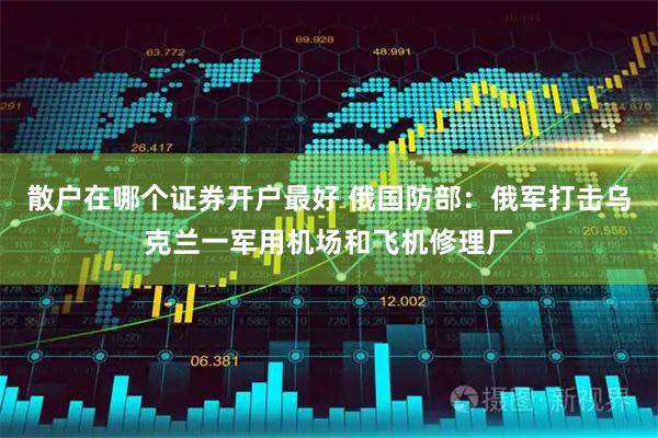 散户在哪个证券开户最好 俄国防部：俄军打击乌克兰一军用机场和飞机修理厂
