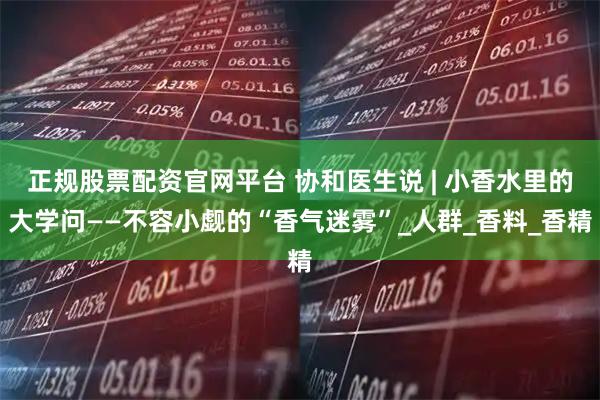 正规股票配资官网平台 协和医生说 | 小香水里的大学问——不容小觑的“香气迷雾”_人群_香料_香精
