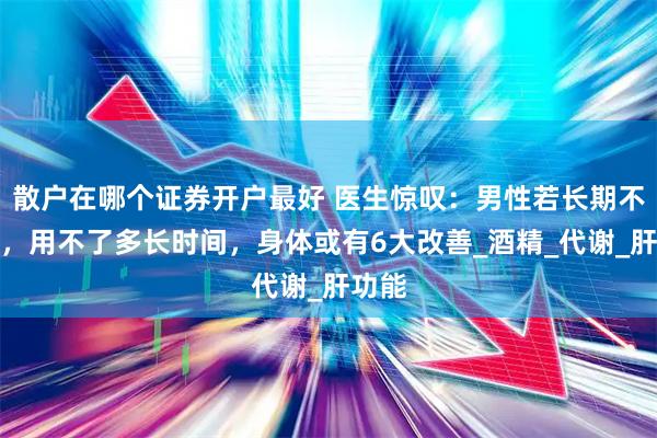 散户在哪个证券开户最好 医生惊叹：男性若长期不喝酒，用不了多长时间，身体或有6大改善_酒精_代谢_肝功能
