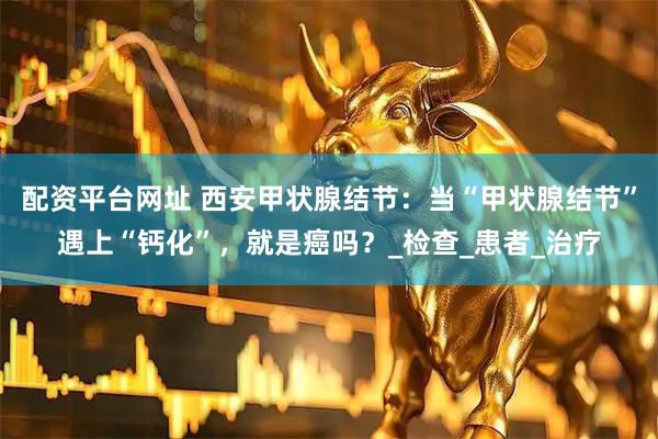 配资平台网址 西安甲状腺结节：当“甲状腺结节”遇上“钙化”，就是癌吗？_检查_患者_治疗