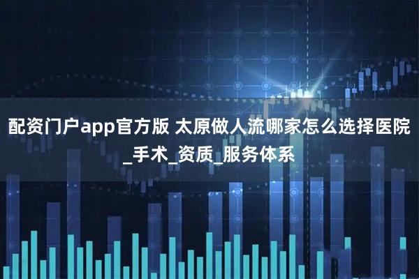 配资门户app官方版 太原做人流哪家怎么选择医院_手术_资质_服务体系