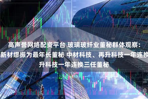 高声誉网络配资平台 玻璃玻纤业董秘群体观察：74岁九鼎新材缪振为最年长董秘 中材科技、再升科技一年连换三任董秘