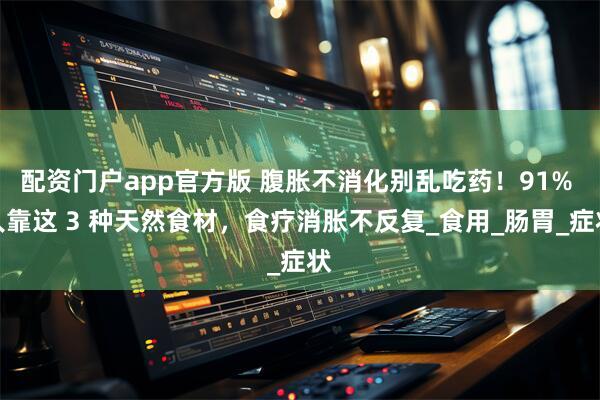 配资门户app官方版 腹胀不消化别乱吃药！91% 人靠这 3 种天然食材，食疗消胀不反复_食用_肠胃_症状