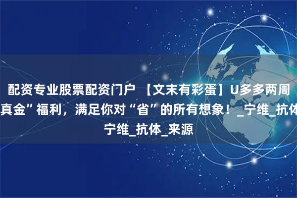 配资专业股票配资门户 【文末有彩蛋】U多多两周年撒“真金”福利，满足你对“省”的所有想象！_宁维_抗体_来源