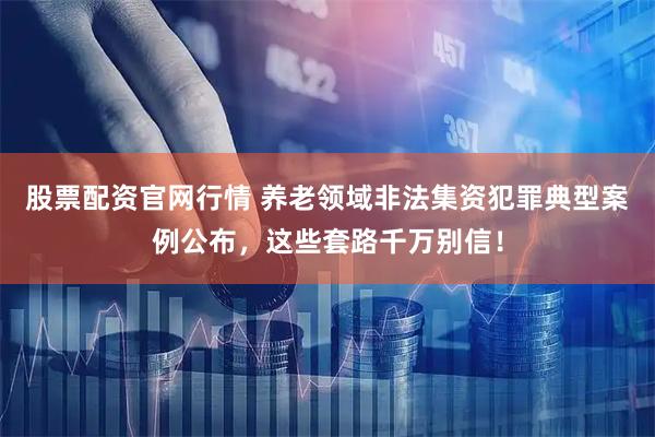 股票配资官网行情 养老领域非法集资犯罪典型案例公布，这些套路千万别信！