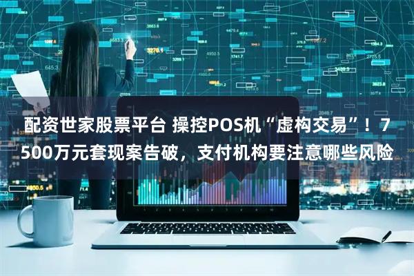 配资世家股票平台 操控POS机“虚构交易”！7500万元套现案告破，支付机构要注意哪些风险
