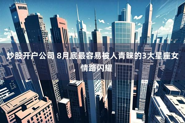 炒股开户公司 8月底最容易被人青睐的3大星座女，情路闪耀