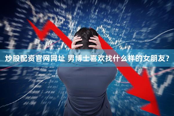 炒股配资官网网址 男博士喜欢找什么样的女朋友？