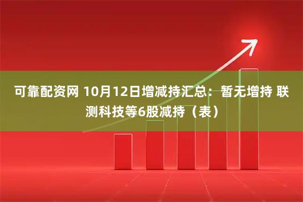 可靠配资网 10月12日增减持汇总：暂无增持 联测科技等6股减持（表）