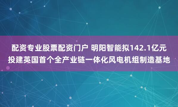 配资专业股票配资门户 明阳智能拟142.1亿元投建英国首个全产业链一体化风电机组制造基地